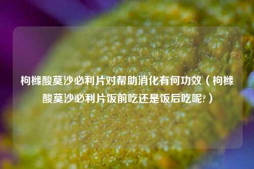 枸橼酸莫沙必利片对帮助消化有何功效（枸橼酸莫沙必利片饭前吃还是饭后吃呢?）