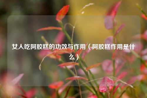 女人吃阿胶糕的功效与作用（阿胶糕作用是什么）